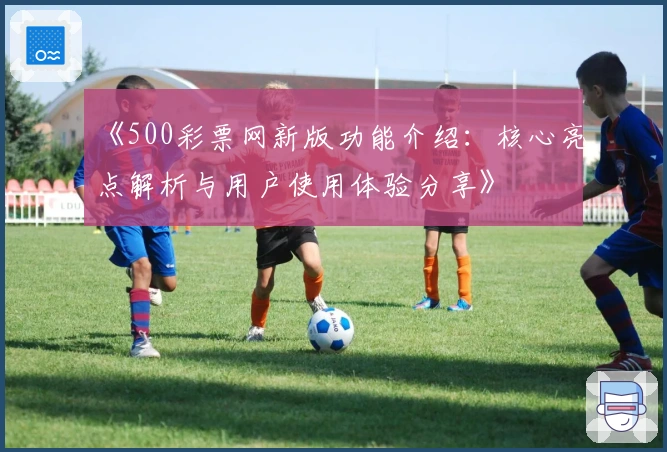 《500彩票网新版功能介绍：核心亮点解析与用户使用体验分享》
