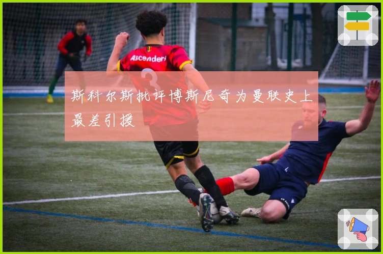 斯科尔斯批评博斯尼奇为曼联史上最差引援