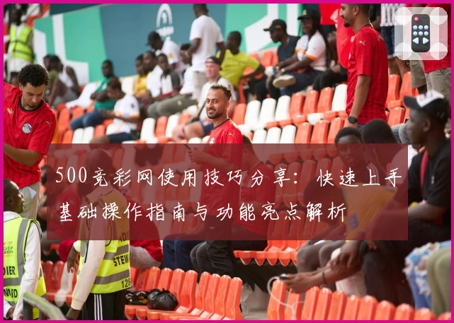 500竞彩网使用技巧分享：快速上手基础操作指南与功能亮点解析