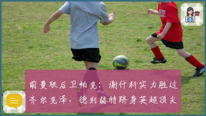 前曼联后卫帕克：谢什科实力胜过齐尔克泽，德利赫特跻身英超顶尖