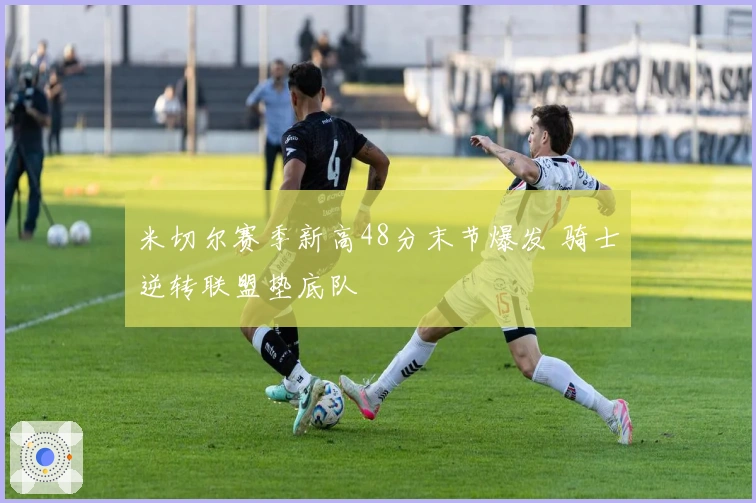 米切尔赛季新高48分末节爆发 骑士逆转联盟垫底队