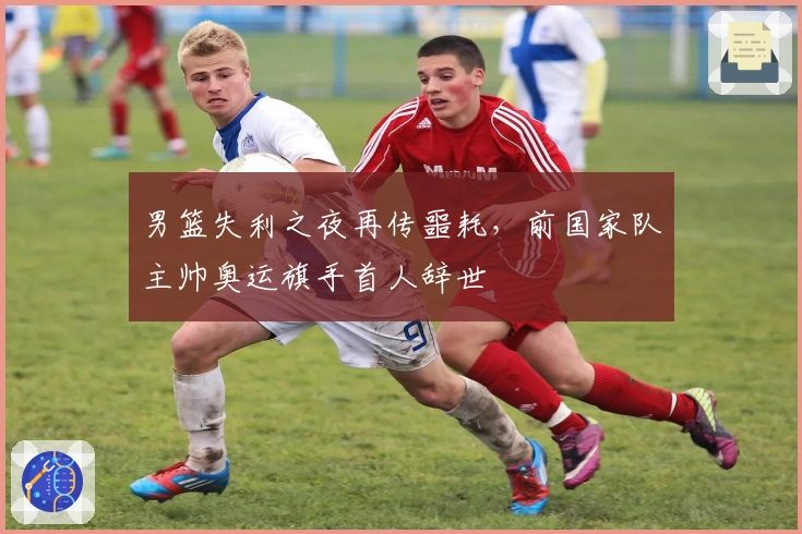 男篮失利之夜再传噩耗，前国家队主帅奥运旗手首人辞世