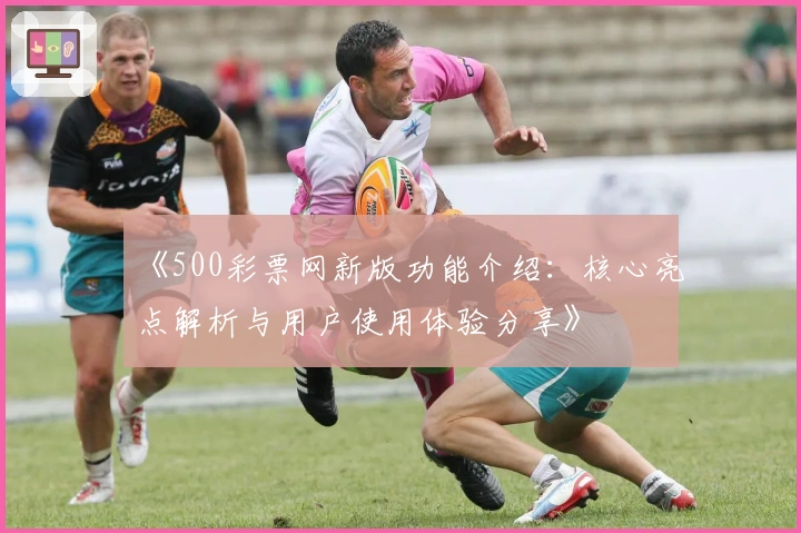 《500彩票网新版功能介绍：核心亮点解析与用户使用体验分享》