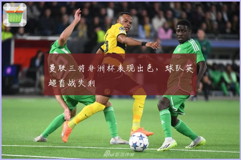 曼联三将非洲杯表现出色，球队英超首战失利