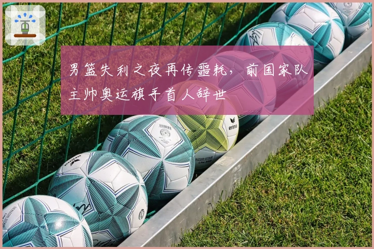 男篮失利之夜再传噩耗，前国家队主帅奥运旗手首人辞世