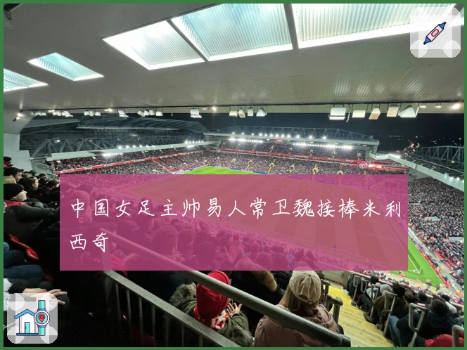 中国女足主帅易人常卫魏接棒米利西奇