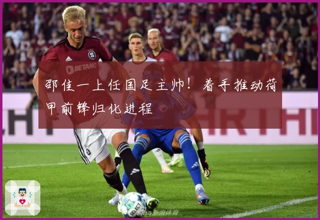 邵佳一上任国足主帅！着手推动荷甲前锋归化进程