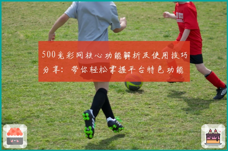 500竞彩网核心功能解析及使用技巧分享：带你轻松掌握平台特色功能