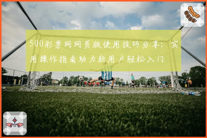 500彩票网网页版使用技巧分享：实用操作指南助力新用户轻松入门