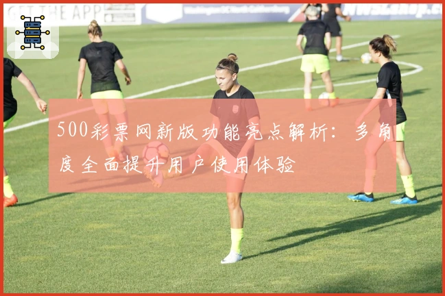 500彩票网新版功能亮点解析：多角度全面提升用户使用体验