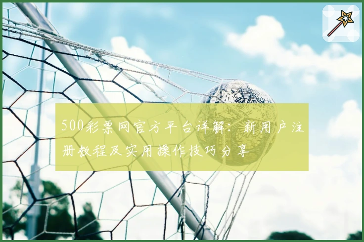 500彩票网官方平台详解：新用户注册教程及实用操作技巧分享