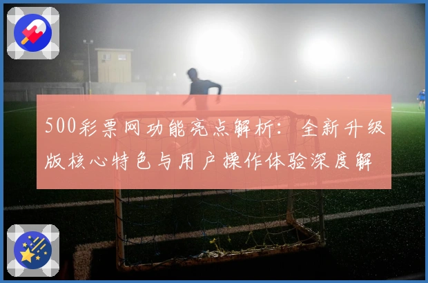 500彩票网功能亮点解析:全新升级版核心特色与用户操作体验深度解读